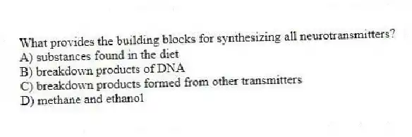 What provides the building blocks for synthesizing all neurotransmitters?
A) substances found in the diet
B) breakdown products of DNA
C) breakdown products formed from other transmitters
D) methane and ethanol