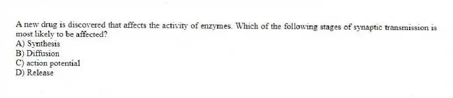 A new drug is discovered that affects the activity of enzymes. Which of the following stages of synaptic transmission is most likely to be affected?
A) Synthesis
B) Diffusion
C) action potential
D) Release