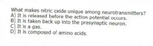 What makes nitric oxide unique among neurotransmitters?
A) It is released before the action potential occurs.
B) It is taken back up into the presynaptic neuron.
C) It is a gas.
D) It is composed of amino acids.