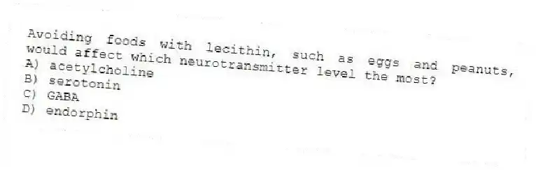 Avoiding foods with lecithin, such as eggs and peanuts, would affect which neurotransmitter level the most?
A) acetylcholine
B) serotonin
C) GABA
D) endorphin