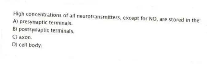 High concentrations of all neurotransmitters, except for NO, are stored in the:
A) presynaptic terminals.
B) postsynaptic terminals.
C) axon.
D) cell body.