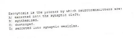 Exocytosis is the process by which neurotransmitters are:
A) excreted into the synaptic cleft.
B) synthesized.
C) destroyed.
D) secreted into synaptic vesicles.