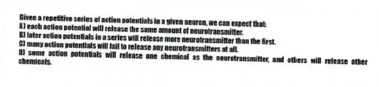 Given a repetitive series of action potentials in a given neuron, we can expect that:
A) each action potential will release the same amount of neurotransmitter.
B) later action potentials in a series will release more neurotransmitter than the first.
C) many action potentials will fail to release any neurotransmitters at all.
D) some action potentials will release one chemical as the neurotransmitter, and others will release other chemicals.