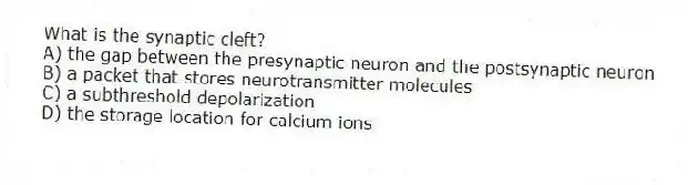 What is the synaptic cleft?
A) the gap between the presynaptic neuron and the postsynaptic neuron
B) a packet that stores neurotransmitter molecules
C) a subthreshold depolarization
D) the storage location for calcium ions