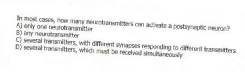 In most cases, how many neurotransmitters can activate a postsynaptic neuron?
A) only one neurotransmitter
B) any neurotransmitter
C) several transmitters, with different synapses responding to different transmitters
D) several transmitters, which must be received simultaneously