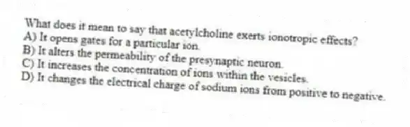 What does it mean to say that acetylcholine exerts ionotropic effects?
A) It opens gates for a particular ion.
B) It alters the permeability of the presynaptic neuron.
C) It increases the concentration of ions within the vesicles.
D) It changes the electrical charge of sodium ions from positive to negative.