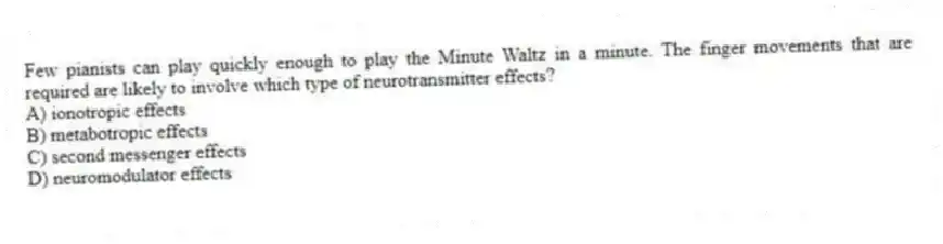 Few pianists can play quickly enough to play the Minute Waltz in a minute. The finger movements that are required are likely to involve which type of neurotransmitter effects?
A) ionotropic effects
B) metabotropic effects
C) second messenger effects
D) neuromodulator effects