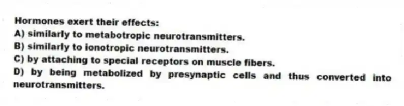 Hormones exert their effects:
A) similarly to metabotropic neurotransmitters.
B) similarly to ionotropic neurotransmitters.
C) by attaching to special receptors on muscle fibers.
D) by being metabolized by presynaptic cells and thus converted into neurotransmitters.