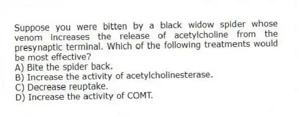 Suppose you were bitten by a black widow spider whose venom increases the release of acetylcholine from the presynaptic terminal. Which of the following treatments would be most effective?
A) Bite the spider back.
B) Increase the activity of acetylcholinesterase.
C) Decrease reuptake.
D) Increase the activity of COMT.
