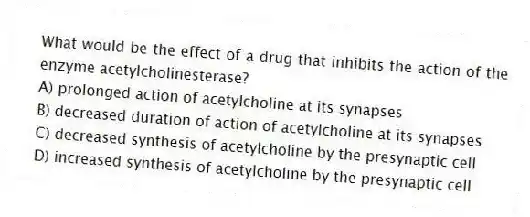 What would be the effect of a drug that inhibits the action of the enzyme acetylcholinesterase?
A) prolonged action of acetylcholine at its synapses
B) decreased duration of action of acetylcholine at its synapses
C) decreased synthesis of acetylcholine by the presynaptic cell
D) increased synthesis of acetylcholine by the presynaptic cell