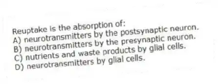 Reuptake is the absorption of:
A) neurotransmitters by the postsynaptic neuron.
B) neurotransmitters by the presynaptic neuron.
C) nutrients and waste products by glial cells.
D) neurotransmitters by glial cells.