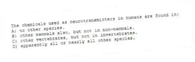 The chemicals used as neurotransmitters in humans are found in:
A) no other species.
B) other mammals also, but not in non-mammals.
C) other vertebrates, but not in invertebrates.
D) apparently all or nearly all other species.