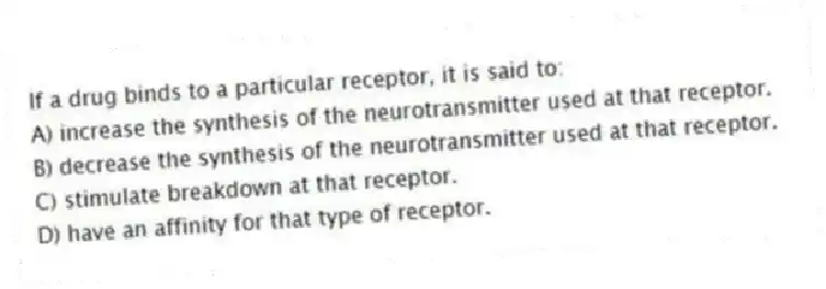 If a drug binds to a particular receptor, it is said to:
A) increase the synthesis of the neurotransmitter used at that receptor.
B) decrease the synthesis of the neurotransmitter used at that receptor.
C) stimulate breakdown at that receptor.
D) have an affinity for that type of receptor.