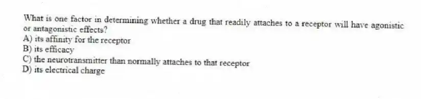 What is one factor in determining whether a drug that readily attaches to a receptor will have agonistic or antagonistic effects?
A) its affinity for the receptor
B) its efficacy
C) the neurotransmitter than normally attaches to that receptor
D) its electrical charge