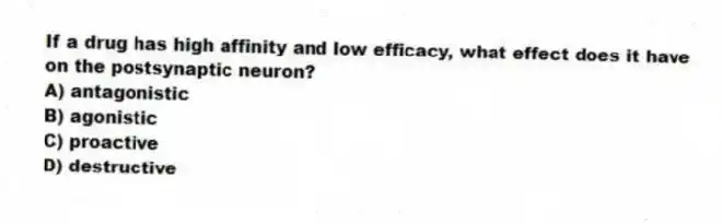 If a drug has high affinity and low efficacy, what effect does it have on the postsynaptic neuron?
A) antagonistic
B) agonistic
C) proactive
D) destructive