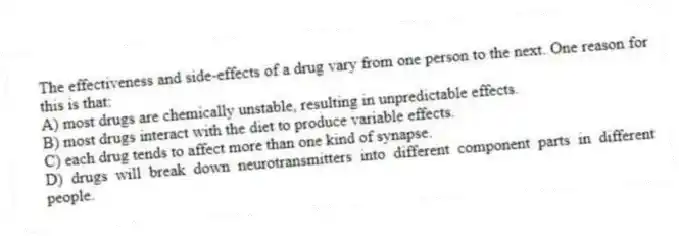 The effectiveness and side-effects of a drug vary from one person to the next. One reason for this is that:
A) most drugs are chemically unstable, resulting in unpredictable effects.
B) most drugs interact with the diet to produce variable effects.
C) each drug tends to affect more than one kind of synapse.
D) drugs will break down neurotransmitters into different component parts in different people.