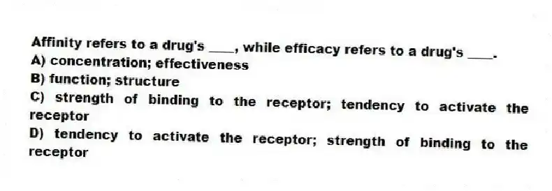Affinity refers to a drug's ____, while efficacy refers to a drug's ____.
A) concentration; effectiveness
B) function; structure
C) strength of binding to the receptor; tendency to activate the receptor
D) tendency to activate the receptor; strength of binding to the receptor