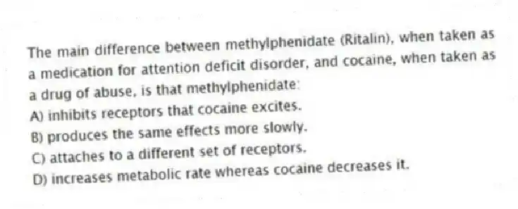 The main difference between methylphenidate (Ritalin), when taken as a medication for attention deficit disorder, and cocaine, when taken as a drug of abuse, is that methylphenidate:
A) inhibits receptors that cocaine excites.
B) produces the same effects more slowly.
C) attaches to a different set of receptors.
D) increases metabolic rate whereas cocaine decreases it.