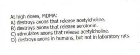 At high doses, MDMA:
A) destroys axons that release acetylcholine.
B) destroys axons that release serotonin.
C) stimulates axons that release acetylcholine.
D) destroys axons in humans, but not in laboratory rats.