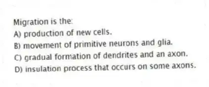 Migration is the:
A) production of new cells.
B) movement of primitive neurons and glia.
C) gradual formation of dendrites and an axon.
D) insulation process that occurs on some axons.