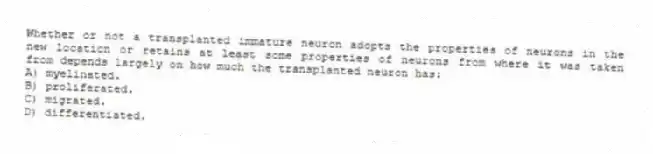 Whether or not a transplanted immature neuron adopts the properties of neurons in the new location or retains at least some properties of neurons from where it was taken from depends largely on how much the transplanted neuron has:
A) myelinated.
B) proliferated.
C) migrated.
D) differentiated.