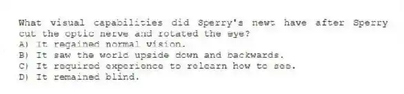 What visual capabilities did Sperry's newt have after Sperry cut the optic nerve and rotated the eye?
A) It regained normal vision.
B) It saw the world upside down and backwards.
C) It required experience to relearn how to see.
D) It remained blind.