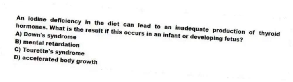 An iodine deficiency in the diet can lead to an inadequate production of thyroid hormones. What is the result if this occurs in an infant or developing fetus?
A) Down's syndrome
B) mental retardation
C) Tourette's syndrome
D) accelerated body growth