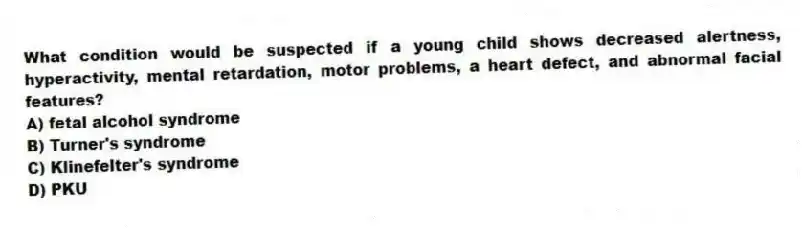 What condition would be suspected if a young child shows decreased alertness, hyperactivity, mental retardation, motor problems, a heart defect, and abnormal facial features?
A) fetal alcohol syndrome
B) Turner's syndrome
C) Klinefelter's syndrome
D) PKU