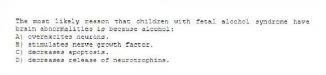 The most likely reason that children with fetal alcohol syndrome have brain abnormalities is because alcohol:
A) overexcites neurons.
B) stimulates nerve growth factor.
C) decreases apoptosis.
D) decreases release of neurotrophins.