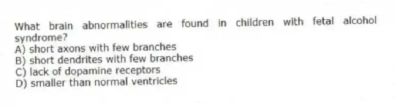 What brain abnormalities are found in children with fetal alcohol syndrome?
A) short axons with few branches
B) short dendrites with few branches
C) lack of dopamine receptors
D) smaller than normal ventricles