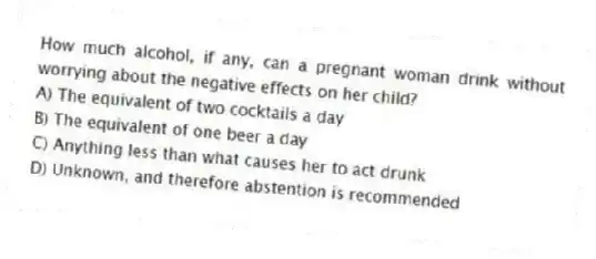 How much alcohol, if any, can a pregnant woman drink without worrying about the negative effects on her child?
A) The equivalent of two cocktails a day
B) The equivalent of one beer a day
C) Anything less than what causes her to act drunk
D) Unknown, and therefore abstention is recommended