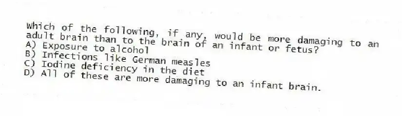 Which of the following, if any, would be more damaging to an adult brain than to the brain of an infant or fetus?
A) Exposure to alcohol
B) Infections like German measles
C) Iodine deficiency in the diet
D) All of these are more damaging to an infant brain.
