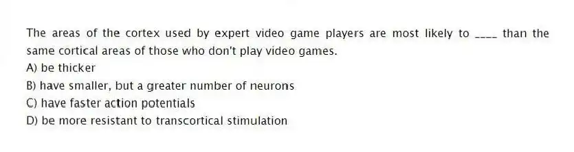 The areas of the cortex used by expert video game players are most likely to ____ than the same cortical areas of those who don't play video games.
A) be thicker
B) have smaller, but a greater number of neurons
C) have faster action potentials
D) be more resistant to transcortical stimulation