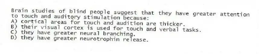 Brain studies of blind people suggest that they have greater attention to touch and auditory stimulation because:
A) cortical areas for touch and audition are thicker.
B) their visual cortex is used for touch and verbal tasks.
C) they have greater neural branching.
D) they have greater neurotrophin release.