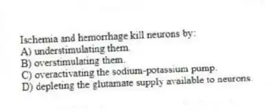 Ischemia and hemorrhage kill neurons by:
A) understimulating them.
B) overstimulating them.
C) overactivating the sodium-potassium pump.
D) depleting the glutamate supply available to neurons.