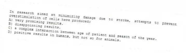 In research aimed at minimizing damage due to stroke, attempts to prevent overstimulation of cells have produced:
A) very promising results.
B) disappointing results.
C) a complex interaction between age of patient and season of the year.
D) positive results in humans, but not so for animals.