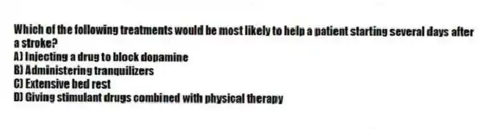 Which of the following treatments would be most likely to help a patient starting several days after a stroke?
A) Injecting a drug to block dopamine
B) Administering tranquilizers
C) Extensive bed rest
D) Giving stimulant drugs combined with physical therapy