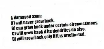 A damaged axon:
A) will never grow back.
B) can grow back under certain circumstances.
C) will grow back if its dendrites do also.
D) will grow back only if it is myelinated.
