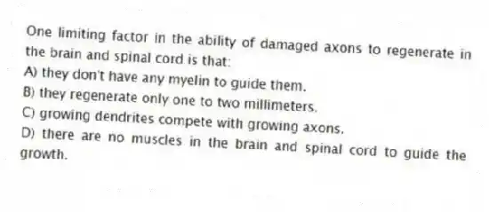 One limiting factor in the ability of damaged axons to regenerate in the brain and spinal cord is that:
A) they don't have any myelin to guide them.
B) they regenerate only one to two millimeters.
C) growing dendrites compete with growing axons.
D) there are no muscles in the brain and spinal cord to guide the growth.