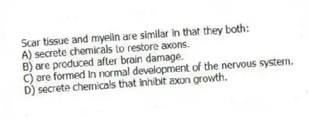 Scar tissue and myelin are similar in that they both:
A) secrete chemicals to restore axons.
B) are produced after brain damage.
C) are formed in normal development of the nervous system.
D) secrete chemicals that inhibit axon growth.