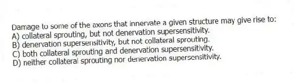 Damage to some of the axons that innervate a given structure may give rise to:
A) collateral sprouting, but not denervation supersensitivity.
B) denervation supersensitivity, but not collateral sprouting.
C) both collateral sprouting and denervation supersensitivity.
D) neither collateral sprouting nor denervation supersensitivity.