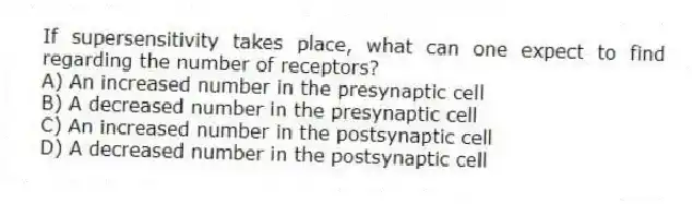 If supersensitivity takes place, what can one expect to find regarding the number of receptors?
A) An increased number in the presynaptic cell
B) A decreased number in the presynaptic cell
C) An increased number in the postsynaptic cell
D) A decreased number in the postsynaptic cell