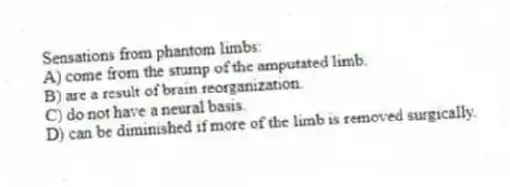 Sensations from phantom limbs:
A) come from the stump of the amputated limb.
B) are a result of brain reorganization.
C) do not have a neural basis.
D) can be diminished if more of the limb is removed surgically.