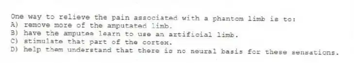 One way to relieve the pain associated with a phantom limb is to:
A) remove more of the amputated limb.
B) have the amputee learn to use an artificial limb.
C) stimulate that part of the cortex.
D) help them understand that there is no neural basis for these sensations.