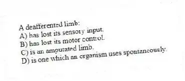 A deafferented limb:
A) has lost its sensory input.
B) has lost its motor control.
C) is an amputated limb.
D) is one which an organism uses spontaneously.