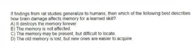If findings from rat studies generalize to humans, then which of the following best describes how brain damage affects memory for a learned skill?
A) It destroys the memory forever.
B) The memory is not affected.
C) The memory may be present, but difficult to locate.
D) The old memory is lost, but new ones are easier to acquire