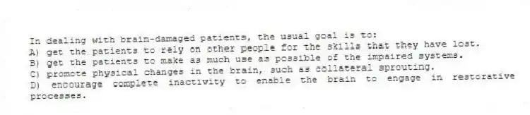 In dealing with brain-damaged patients, the usual goal is to:
A) get the patients to rely on other people for the skills that they have lost.
B) get the patients to make as much use as possible of the impaired systems.
C) promote physical changes in the brain, such as collateral sprouting.
D) encourage complete inactivity to enable the brain to engage in restorative processes.