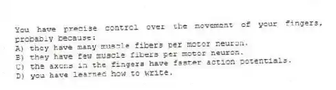 You have precise control over the movement of your fingers, probably because:
A) they have many muscle fibers per motor neuron.
B) they have few muscle fibers per motor neuron.
C) the axons in the fingers have faster action potentials.
D) you have learned how to write.