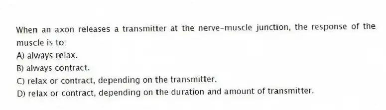 When an axon releases a transmitter at the nerve-muscle junction, the response of the muscle is to:
A) always relax.
B) always contract.
C) relax or contract, depending on the transmitter.
D) relax or contract, depending on the duration and amount of transmitter.