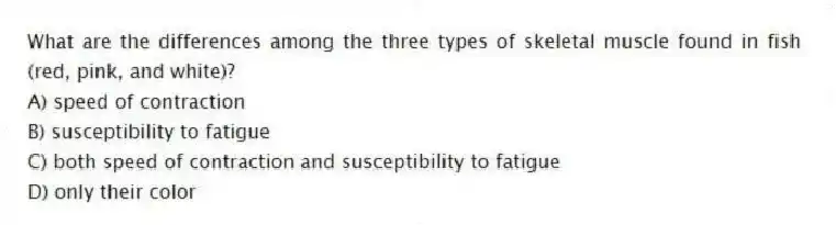 What are the differences among the three types of skeletal muscle found in fish (red, pink, and white)?
A) speed of contraction
B) susceptibility to fatigue
C) both speed of contraction and susceptibility to fatigue
D) only their color